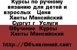  Курсы по ручному вязанию для детей и взрослых › Цена ­ 1 656 - Ханты-Мансийский, Сургут г. Услуги » Обучение. Курсы   . Ханты-Мансийский